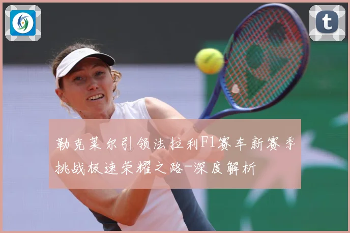 勒克莱尔引领法拉利F1赛车新赛季挑战极速荣耀之路-深度解析