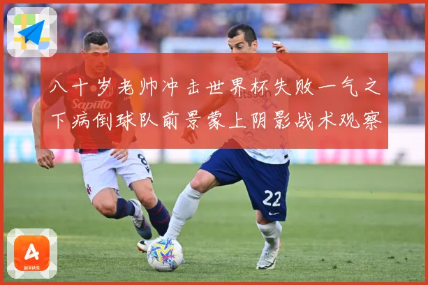 八十岁老帅冲击世界杯失败一气之下病倒球队前景蒙上阴影战术观察-深度解析
