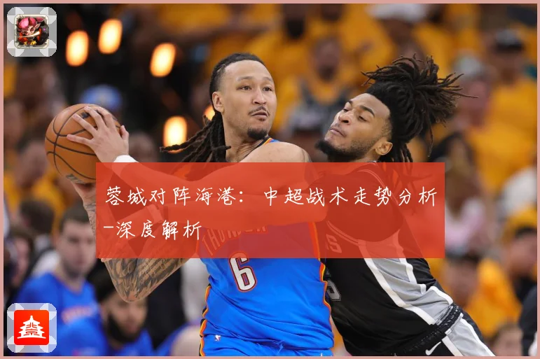 蓉城对阵海港：中超战术走势分析-深度解析
