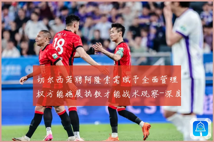 切尔西若聘阿隆索需赋予全面管理权方能施展执教才能战术观察-深度解析