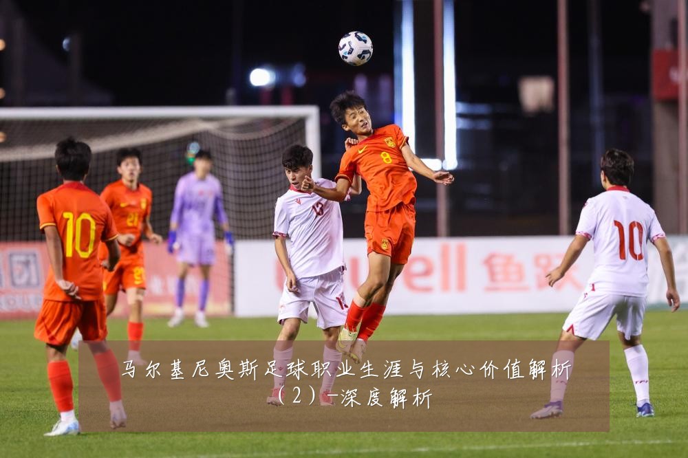 马尔基尼奥斯足球职业生涯与核心价值解析（2）-深度解析
